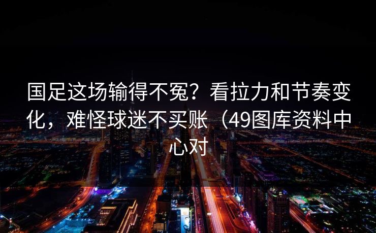 国足这场输得不冤？看拉力和节奏变化，难怪球迷不买账（49图库资料中心对