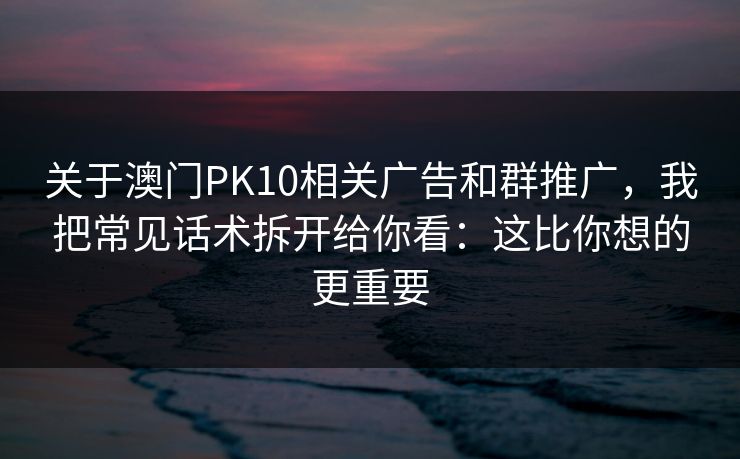 关于澳门PK10相关广告和群推广，我把常见话术拆开给你看：这比你想的更重要