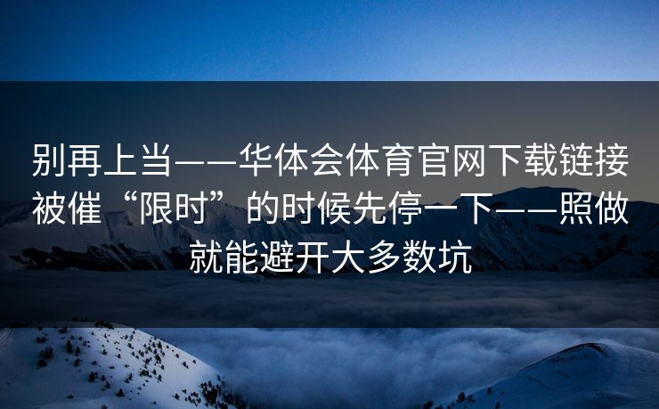 别再上当——华体会体育官网下载链接被催“限时”的时候先停一下——照做就能避开大多数坑