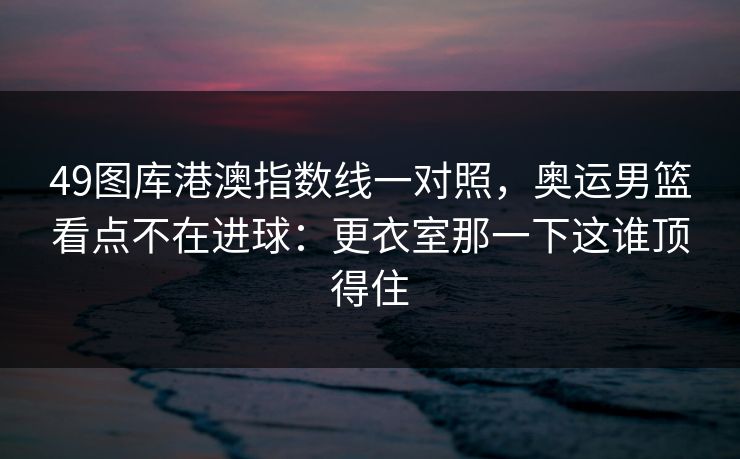 49图库港澳指数线一对照，奥运男篮看点不在进球：更衣室那一下这谁顶得住
