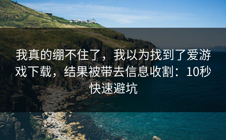 我真的绷不住了，我以为找到了爱游戏下载，结果被带去信息收割：10秒快速避坑