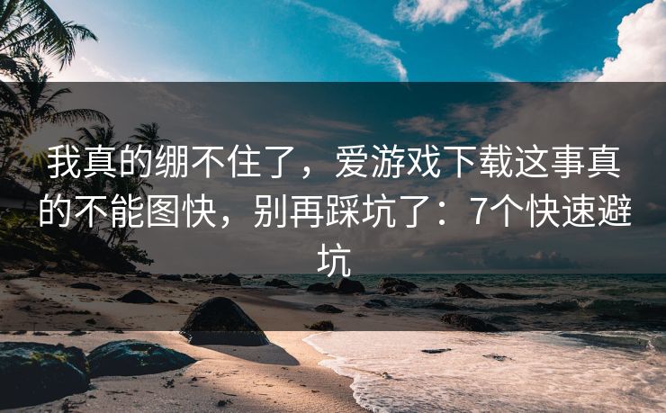 我真的绷不住了，爱游戏下载这事真的不能图快，别再踩坑了：7个快速避坑