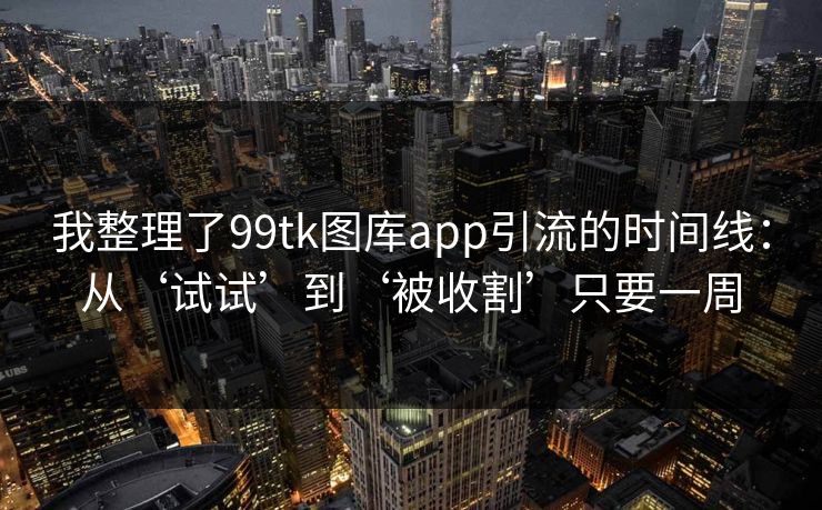 我整理了99tk图库app引流的时间线：从‘试试’到‘被收割’只要一周
