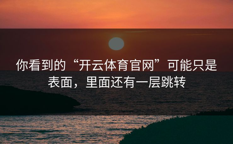 你看到的“开云体育官网”可能只是表面,里面还有一层跳转 你看到的“开云体育官网”可能只是表面,里面还有一层跳转