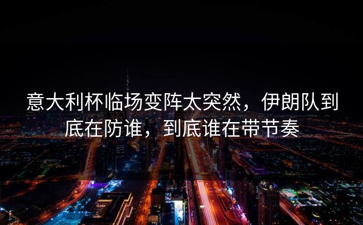意大利杯临场变阵太突然，伊朗队到底在防谁，到底谁在带节奏