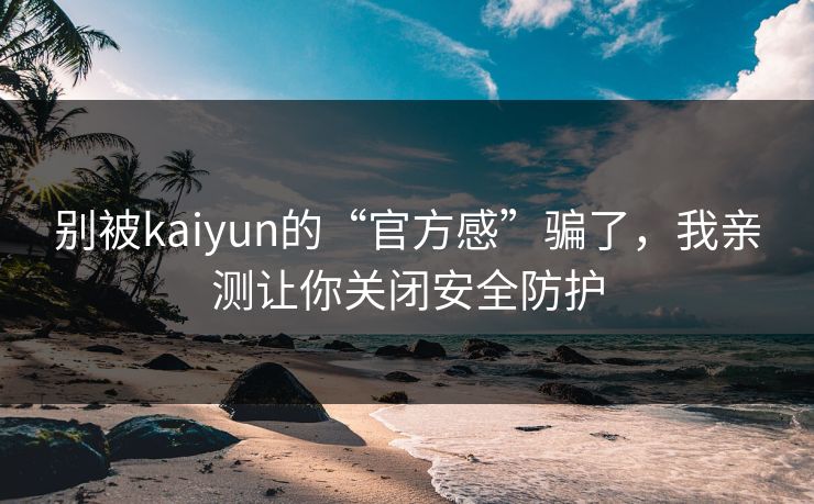 别被kaiyun的“官方感”骗了，我亲测让你关闭安全防护
