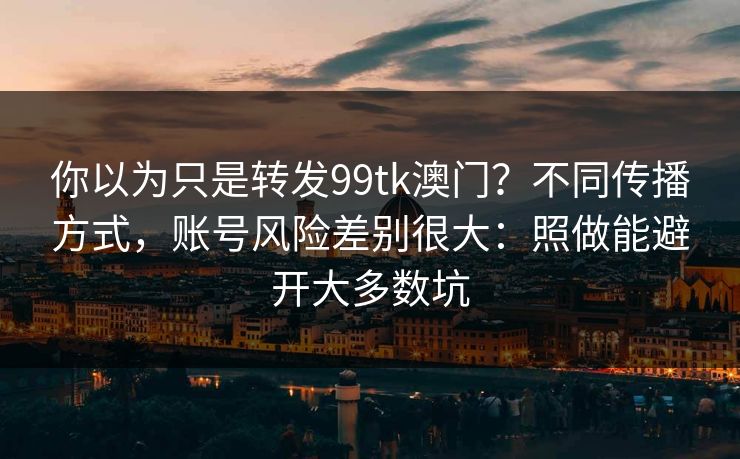 你以为只是转发99tk澳门?不同传播方式,账号风险差别很大:照做能避开大多数坑 你以为只是转发99tk澳门?不同传播方式,账号风险差别很大:照做能避开大多数坑