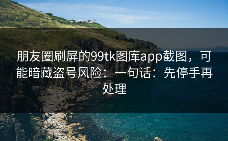 朋友圈刷屏的99tk图库app截图，可能暗藏盗号风险：一句话：先停手再处理