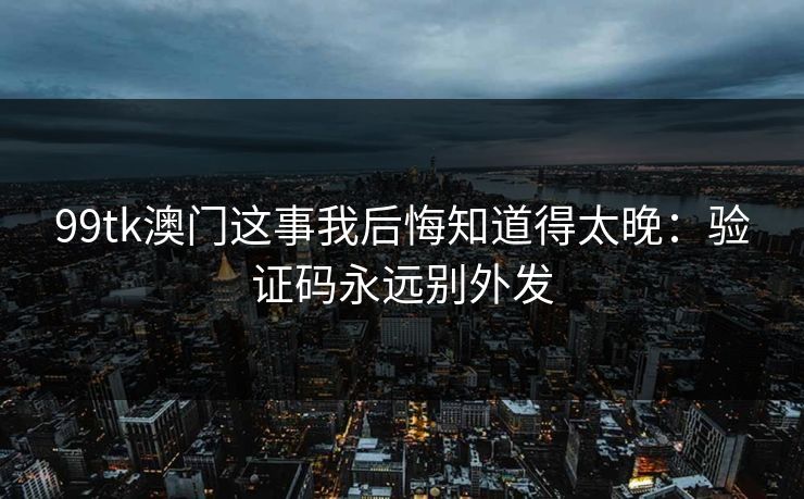 99tk澳门这事我后悔知道得太晚:验证码永远别外发 99tk澳门这事我后悔知道得太晚:验证码永远别外发